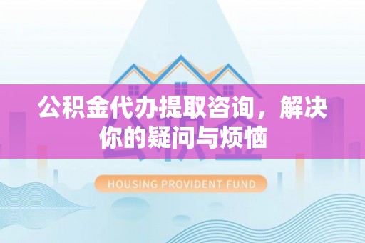 裕民公积金代办提取咨询，解决你的疑问与烦恼