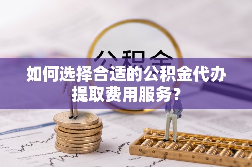 裕民如何选择合适的公积金代办提取费用服务？