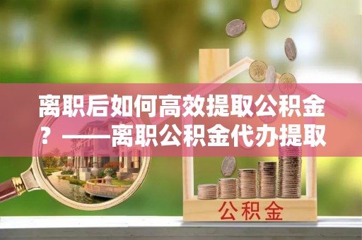 裕民离职后如何高效提取公积金？——离职公积金代办提取全流程解析