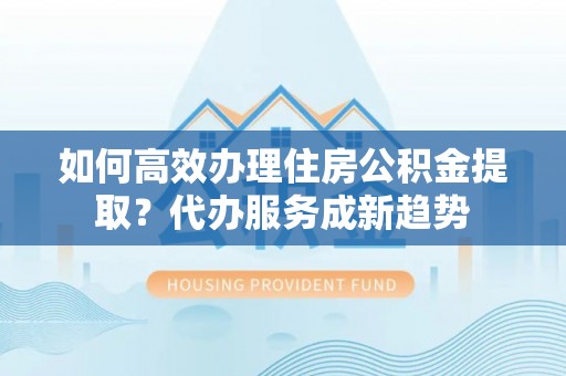 裕民如何高效办理住房公积金提取？代办服务成新趋势