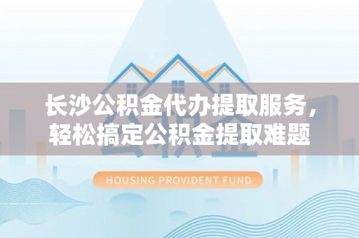 裕民长沙公积金代办提取服务，轻松搞定公积金提取难题
