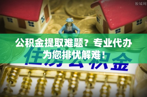 裕民公积金提取难题？专业代办为您排忧解难！