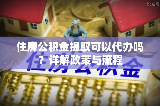裕民住房公积金提取可以代办吗？详解政策与流程