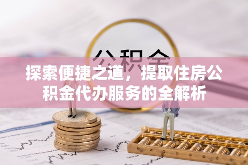 裕民探索便捷之道，提取住房公积金代办服务的全解析