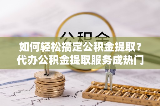 裕民如何轻松搞定公积金提取？代办公积金提取服务成热门选择