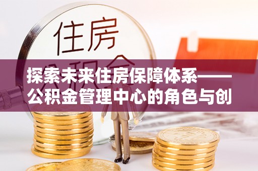 裕民探索未来住房保障体系——公积金管理中心的角色与创新