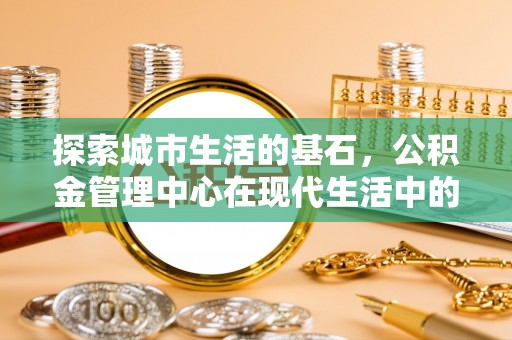 裕民探索城市生活的基石，公积金管理中心在现代生活中的重要角色