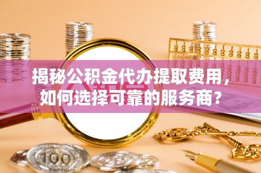 裕民揭秘公积金代办提取费用，如何选择可靠的服务商？