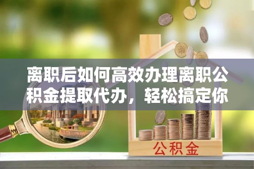 裕民离职后如何高效办理离职公积金提取代办，轻松搞定你的公积金