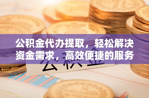 裕民公积金代办提取，轻松解决资金需求，高效便捷的服务选择