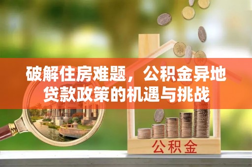 裕民破解住房难题，公积金异地贷款政策的机遇与挑战