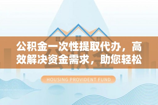 裕民公积金一次性提取代办，高效解决资金需求，助您轻松应对生活难题