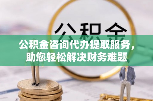 裕民公积金咨询代办提取服务，助您轻松解决财务难题