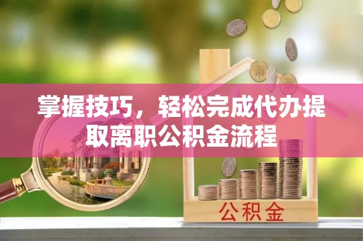 裕民掌握技巧，轻松完成代办提取离职公积金流程