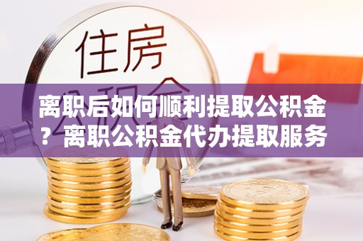裕民离职后如何顺利提取公积金？离职公积金代办提取服务助力无忧办理
