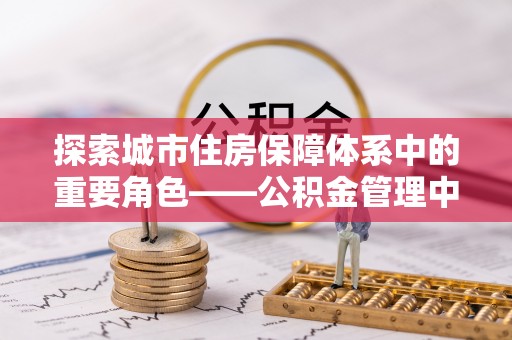 裕民探索城市住房保障体系中的重要角色——公积金管理中心