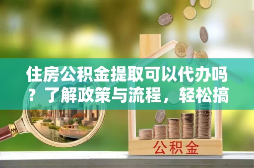 裕民住房公积金提取可以代办吗？了解政策与流程，轻松搞定公积金提取