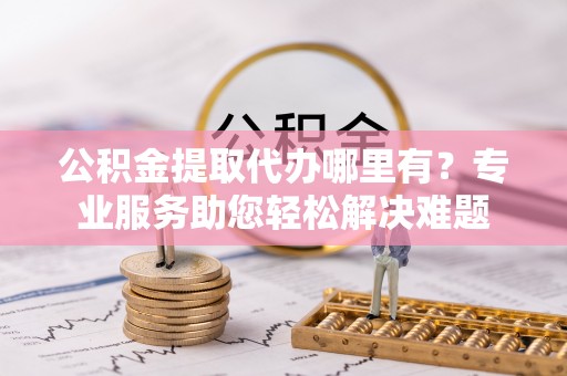 裕民公积金提取代办哪里有？专业服务助您轻松解决难题