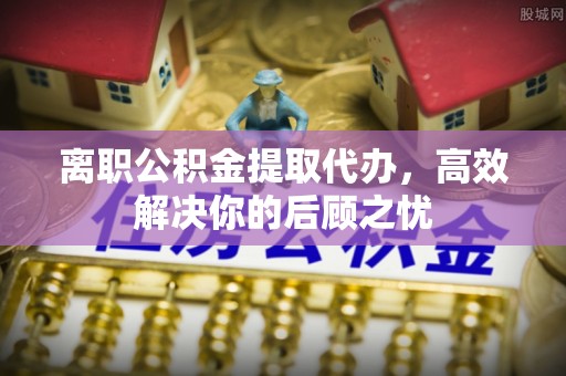裕民离职公积金提取代办，高效解决你的后顾之忧