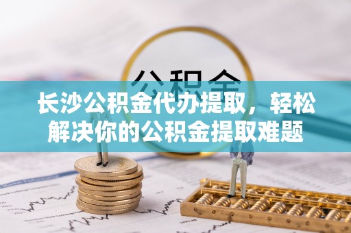 裕民长沙公积金代办提取，轻松解决你的公积金提取难题