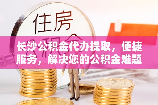 裕民长沙公积金代办提取，便捷服务，解决您的公积金难题