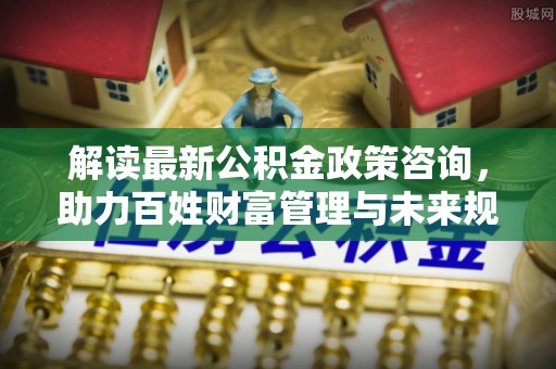 裕民解读最新公积金政策咨询，助力百姓财富管理与未来规划