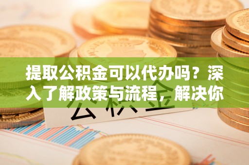 裕民提取公积金可以代办吗？深入了解政策与流程，解决你的疑问