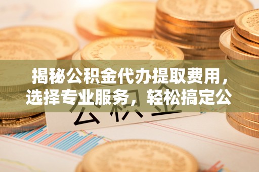 裕民揭秘公积金代办提取费用，选择专业服务，轻松搞定公积金提取