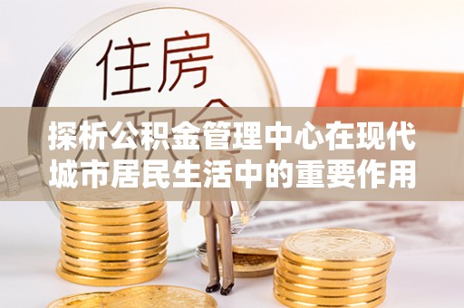 裕民探析公积金管理中心在现代城市居民生活中的重要作用