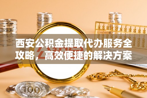 裕民西安公积金提取代办服务全攻略，高效便捷的解决方案