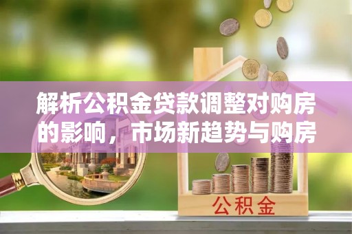 裕民解析公积金贷款调整对购房的影响，市场新趋势与购房者策略