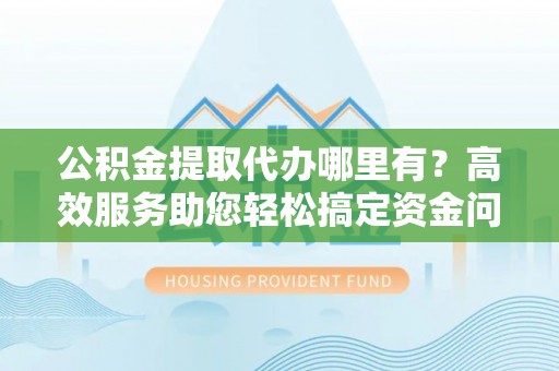 裕民公积金提取代办哪里有？高效服务助您轻松搞定资金问题
