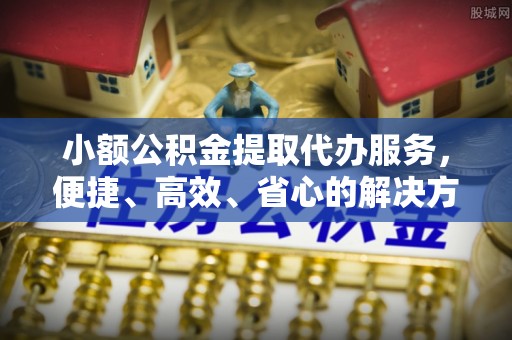 裕民小额公积金提取代办服务，便捷、高效、省心的解决方案