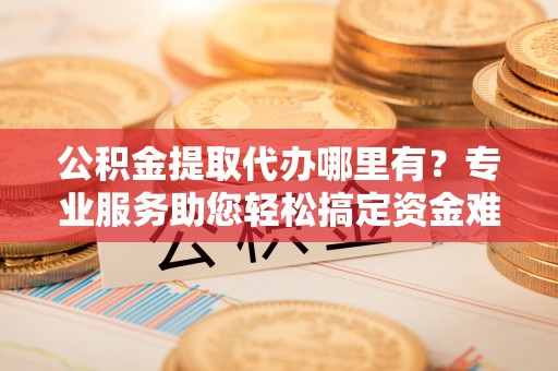 裕民公积金提取代办哪里有？专业服务助您轻松搞定资金难题