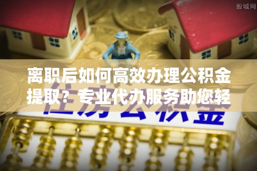 裕民离职后如何高效办理公积金提取？专业代办服务助您轻松搞定