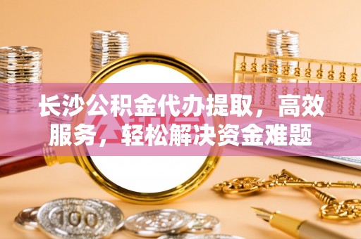 裕民长沙公积金代办提取，高效服务，轻松解决资金难题