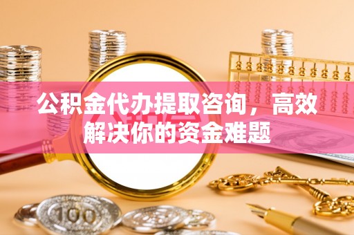 裕民公积金代办提取咨询，高效解决你的资金难题