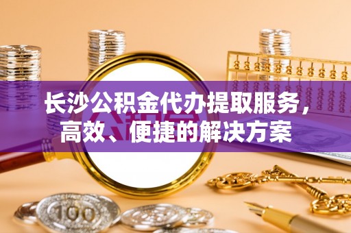裕民长沙公积金代办提取服务，高效、便捷的解决方案