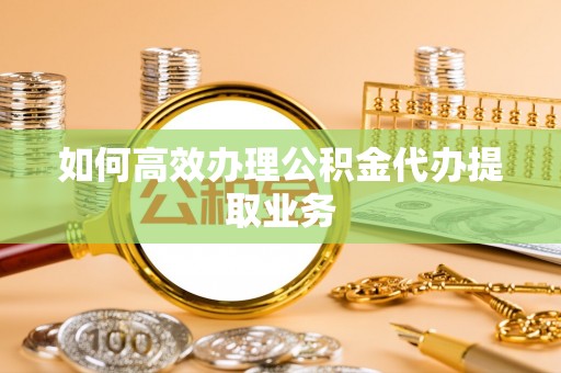 裕民如何高效办理公积金代办提取业务