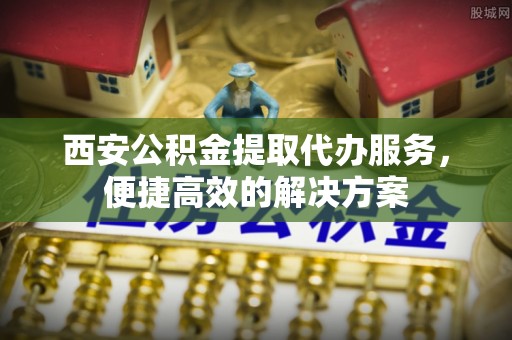 裕民西安公积金提取代办服务，便捷高效的解决方案