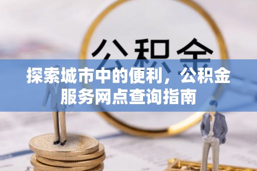裕民探索城市中的便利，公积金服务网点查询指南