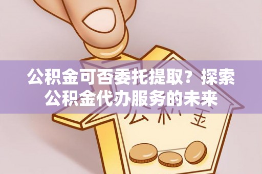 裕民公积金可否委托提取？探索公积金代办服务的未来